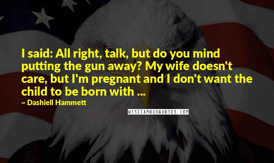 Dashiell Hammett Quotes: I said: All right, talk, but do you mind putting the gun away? My wife doesn't care, but I'm pregnant and I don't want the child to be born with ...