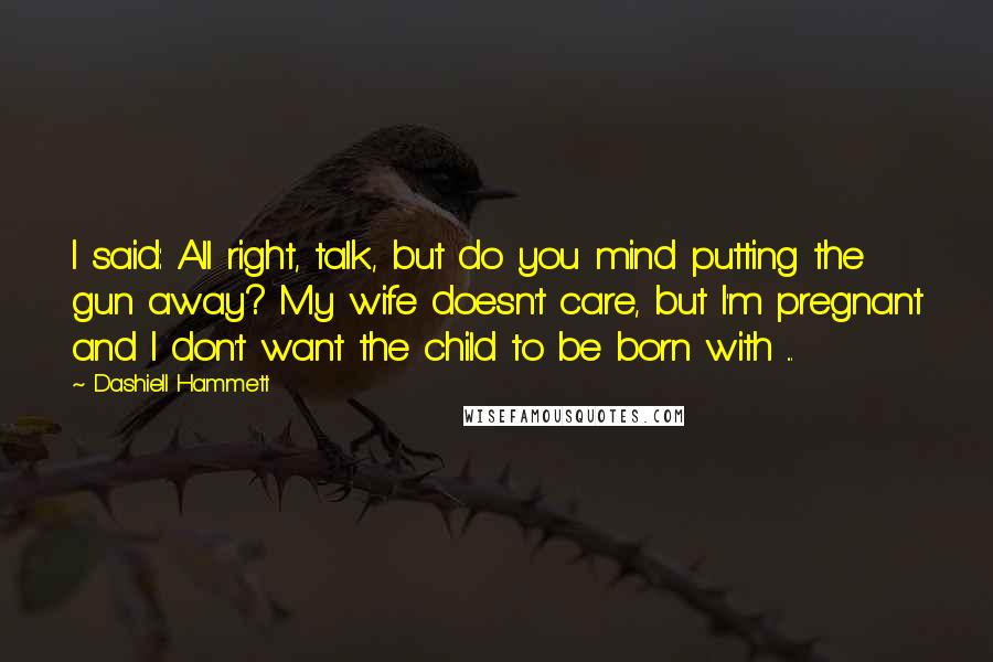 Dashiell Hammett Quotes: I said: All right, talk, but do you mind putting the gun away? My wife doesn't care, but I'm pregnant and I don't want the child to be born with ...