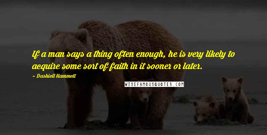 Dashiell Hammett Quotes: If a man says a thing often enough, he is very likely to acquire some sort of faith in it sooner or later.