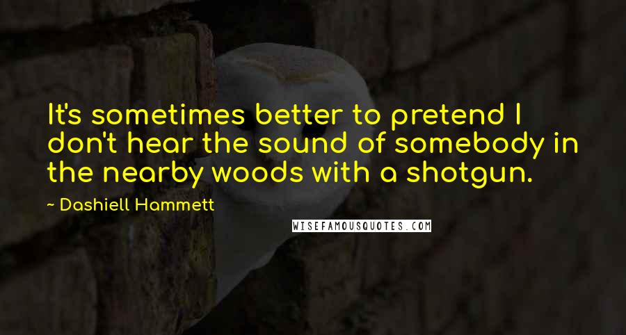 Dashiell Hammett Quotes: It's sometimes better to pretend I don't hear the sound of somebody in the nearby woods with a shotgun.