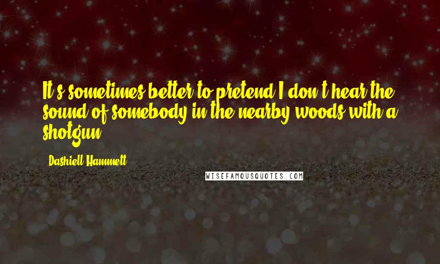 Dashiell Hammett Quotes: It's sometimes better to pretend I don't hear the sound of somebody in the nearby woods with a shotgun.