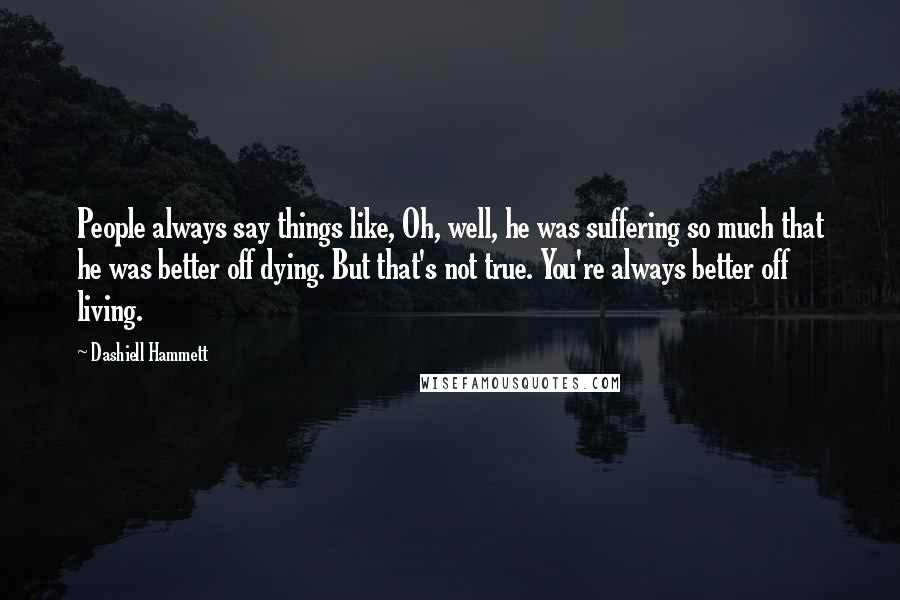 Dashiell Hammett Quotes: People always say things like, Oh, well, he was suffering so much that he was better off dying. But that's not true. You're always better off living.