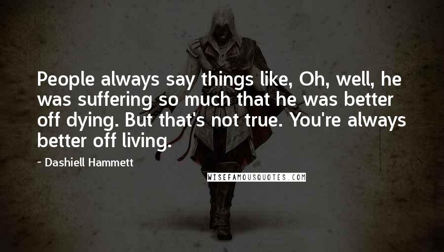 Dashiell Hammett Quotes: People always say things like, Oh, well, he was suffering so much that he was better off dying. But that's not true. You're always better off living.
