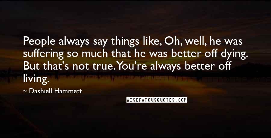 Dashiell Hammett Quotes: People always say things like, Oh, well, he was suffering so much that he was better off dying. But that's not true. You're always better off living.