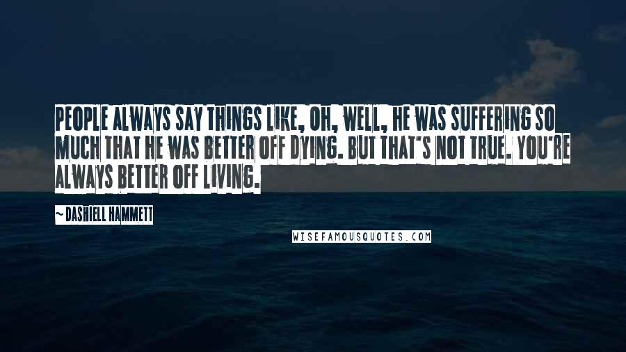 Dashiell Hammett Quotes: People always say things like, Oh, well, he was suffering so much that he was better off dying. But that's not true. You're always better off living.