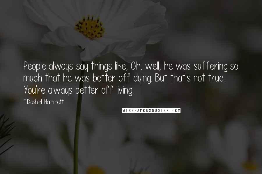 Dashiell Hammett Quotes: People always say things like, Oh, well, he was suffering so much that he was better off dying. But that's not true. You're always better off living.