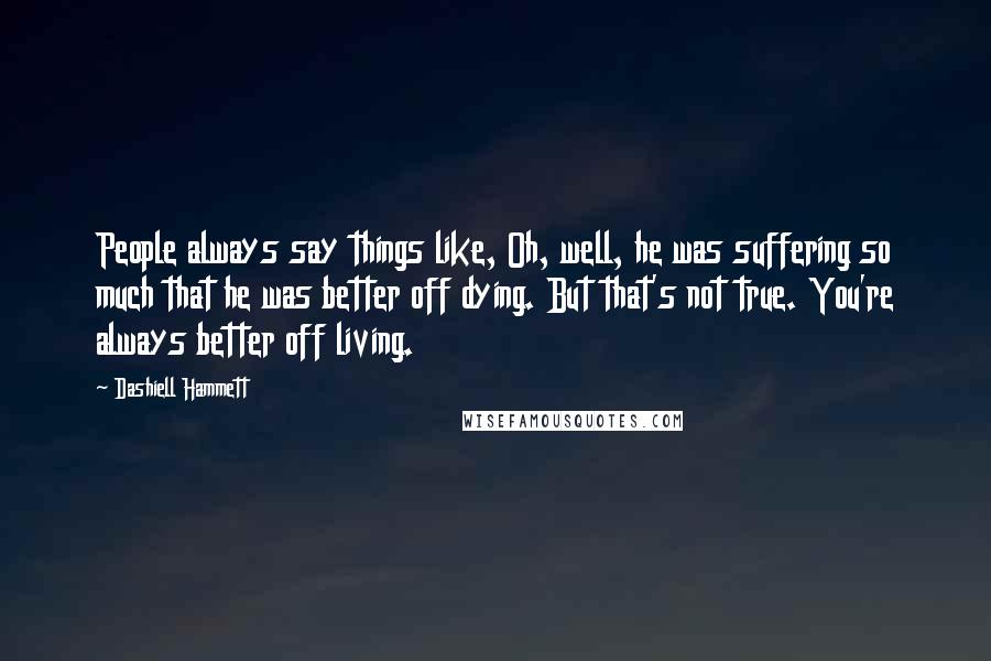 Dashiell Hammett Quotes: People always say things like, Oh, well, he was suffering so much that he was better off dying. But that's not true. You're always better off living.