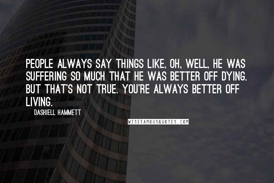Dashiell Hammett Quotes: People always say things like, Oh, well, he was suffering so much that he was better off dying. But that's not true. You're always better off living.