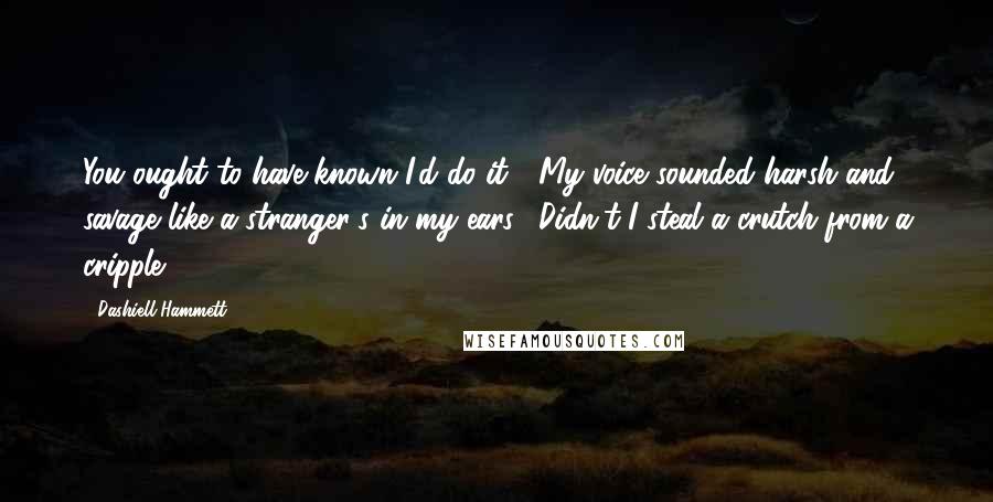 Dashiell Hammett Quotes: You ought to have known I'd do it!" My voice sounded harsh and savage like a stranger's in my ears. "Didn't I steal a crutch from a cripple?