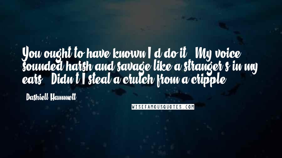 Dashiell Hammett Quotes: You ought to have known I'd do it!" My voice sounded harsh and savage like a stranger's in my ears. "Didn't I steal a crutch from a cripple?