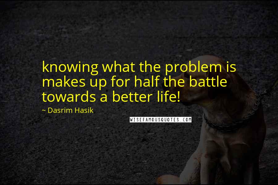 Dasrim Hasik Quotes: knowing what the problem is makes up for half the battle towards a better life!