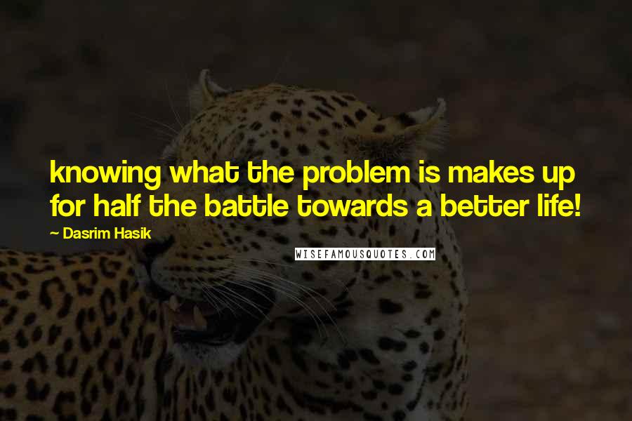 Dasrim Hasik Quotes: knowing what the problem is makes up for half the battle towards a better life!