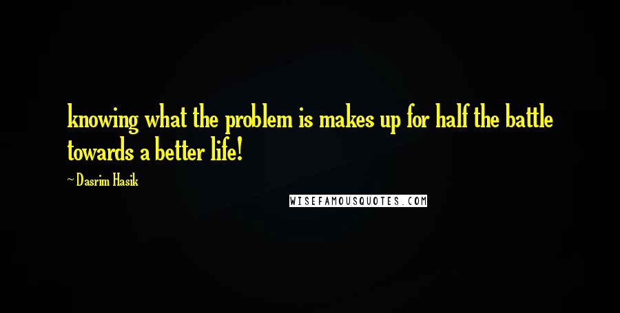 Dasrim Hasik Quotes: knowing what the problem is makes up for half the battle towards a better life!