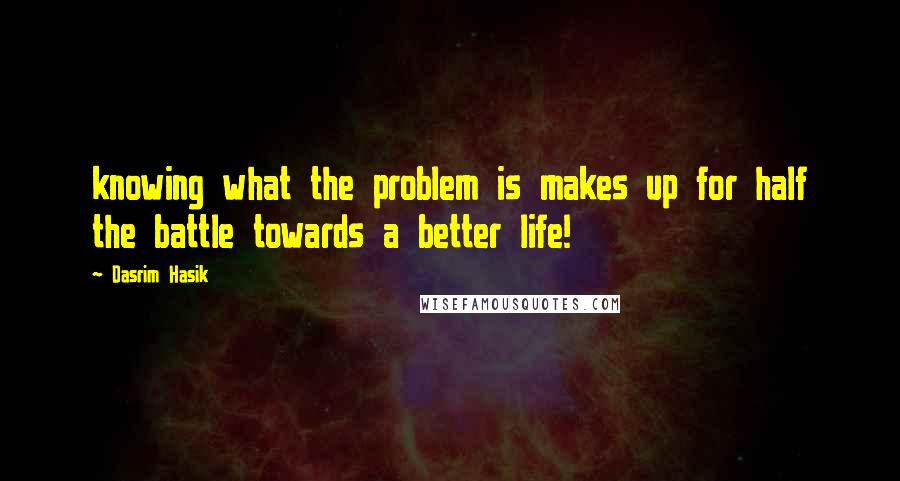 Dasrim Hasik Quotes: knowing what the problem is makes up for half the battle towards a better life!