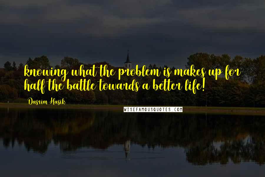 Dasrim Hasik Quotes: knowing what the problem is makes up for half the battle towards a better life!