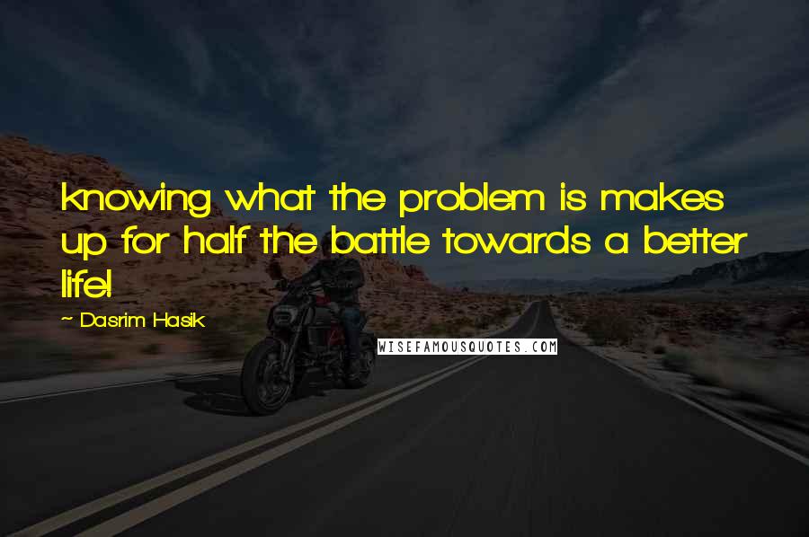 Dasrim Hasik Quotes: knowing what the problem is makes up for half the battle towards a better life!