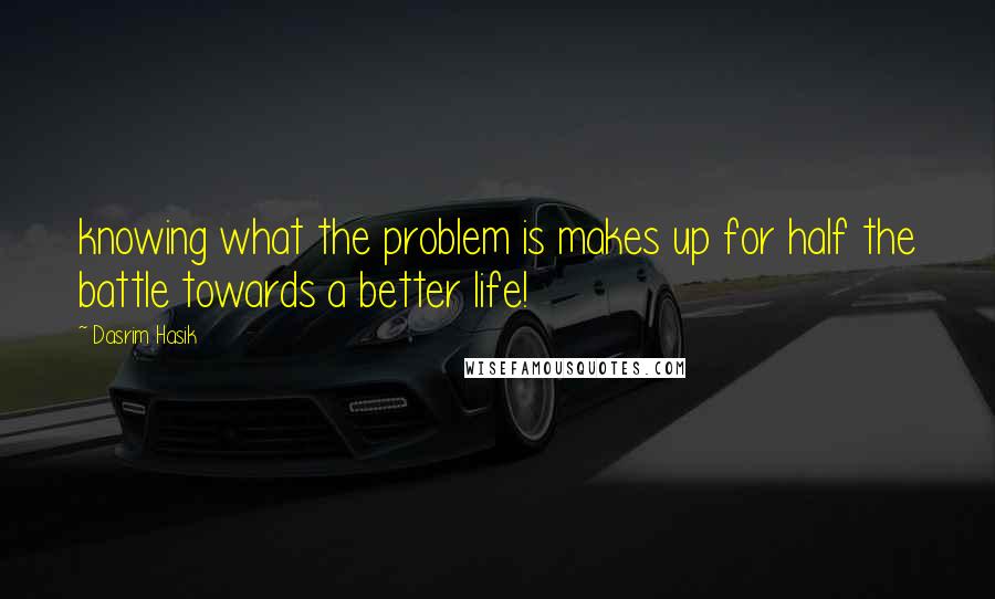 Dasrim Hasik Quotes: knowing what the problem is makes up for half the battle towards a better life!