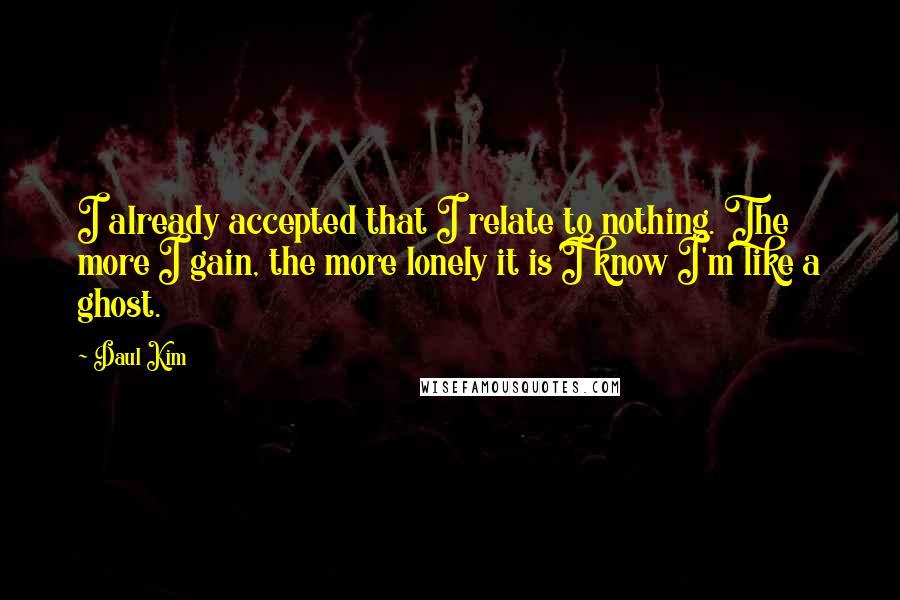 Daul Kim Quotes: I already accepted that I relate to nothing. The more I gain, the more lonely it is I know I'm like a ghost.