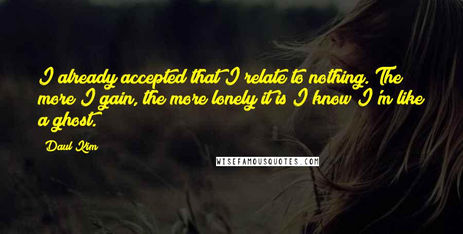 Daul Kim Quotes: I already accepted that I relate to nothing. The more I gain, the more lonely it is I know I'm like a ghost.