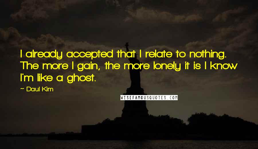 Daul Kim Quotes: I already accepted that I relate to nothing. The more I gain, the more lonely it is I know I'm like a ghost.
