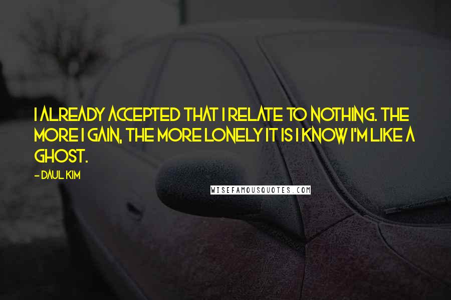 Daul Kim Quotes: I already accepted that I relate to nothing. The more I gain, the more lonely it is I know I'm like a ghost.