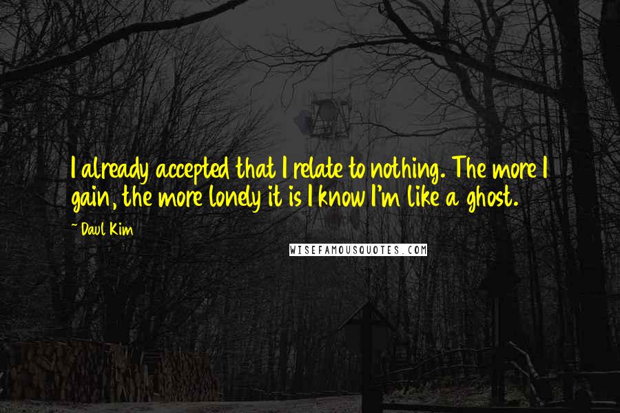 Daul Kim Quotes: I already accepted that I relate to nothing. The more I gain, the more lonely it is I know I'm like a ghost.