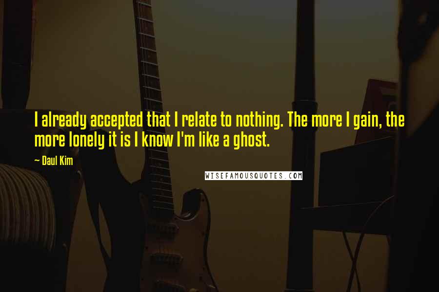 Daul Kim Quotes: I already accepted that I relate to nothing. The more I gain, the more lonely it is I know I'm like a ghost.