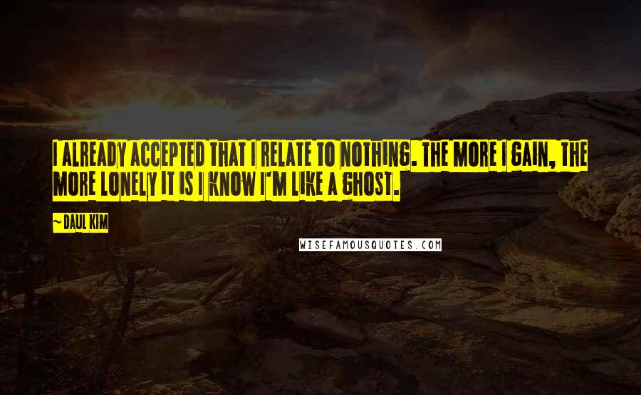 Daul Kim Quotes: I already accepted that I relate to nothing. The more I gain, the more lonely it is I know I'm like a ghost.