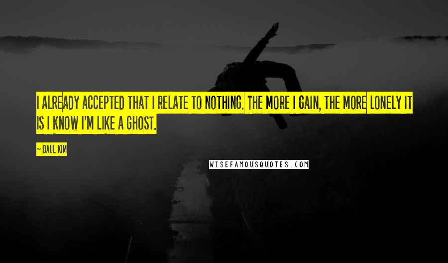 Daul Kim Quotes: I already accepted that I relate to nothing. The more I gain, the more lonely it is I know I'm like a ghost.