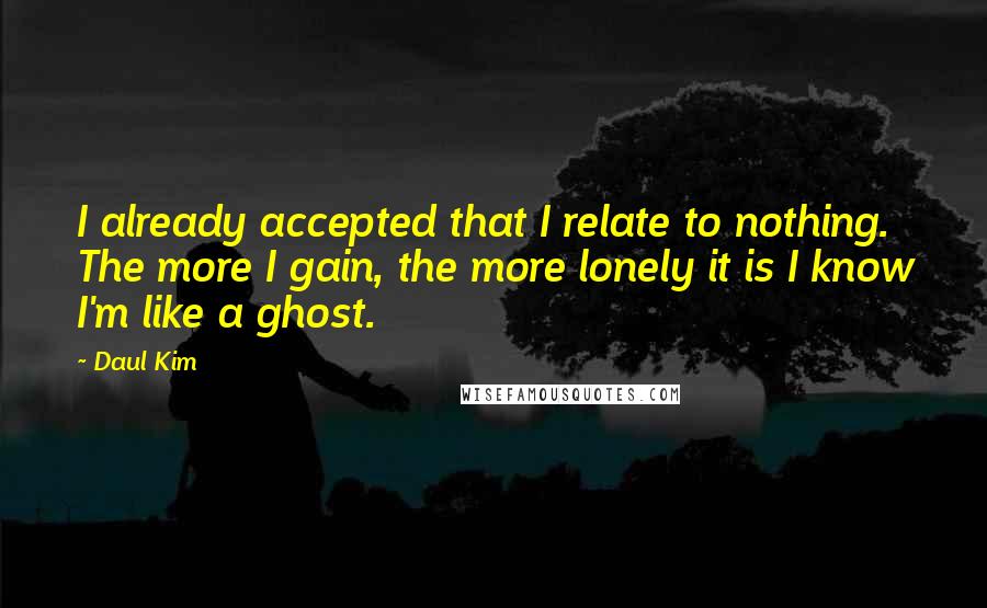 Daul Kim Quotes: I already accepted that I relate to nothing. The more I gain, the more lonely it is I know I'm like a ghost.