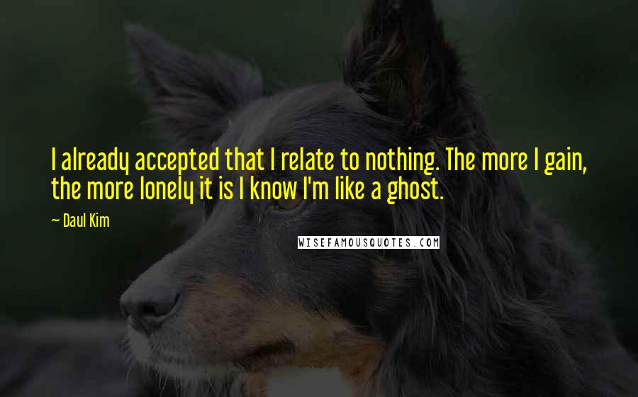 Daul Kim Quotes: I already accepted that I relate to nothing. The more I gain, the more lonely it is I know I'm like a ghost.