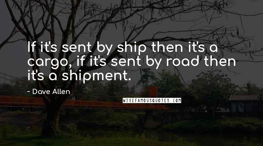Dave Allen Quotes: If it's sent by ship then it's a cargo, if it's sent by road then it's a shipment.