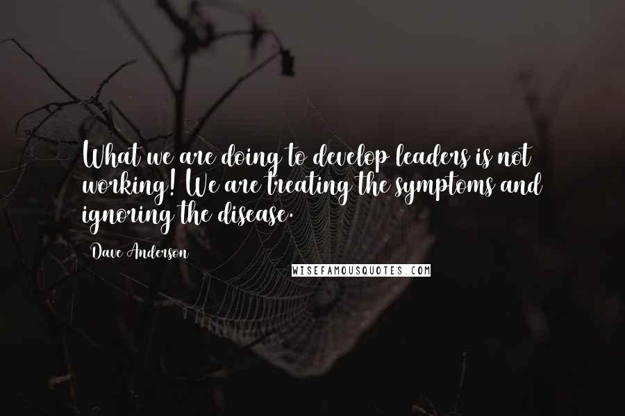 Dave Anderson Quotes: What we are doing to develop leaders is not working! We are treating the symptoms and ignoring the disease.
