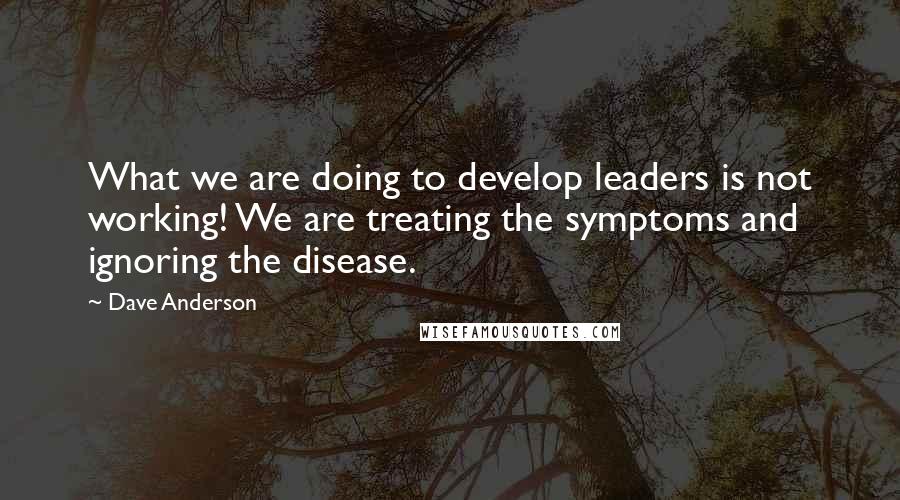 Dave Anderson Quotes: What we are doing to develop leaders is not working! We are treating the symptoms and ignoring the disease.