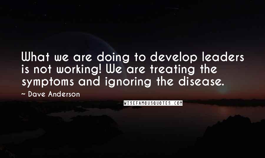 Dave Anderson Quotes: What we are doing to develop leaders is not working! We are treating the symptoms and ignoring the disease.