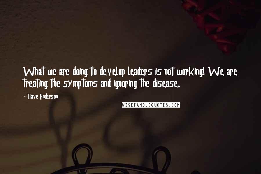 Dave Anderson Quotes: What we are doing to develop leaders is not working! We are treating the symptoms and ignoring the disease.