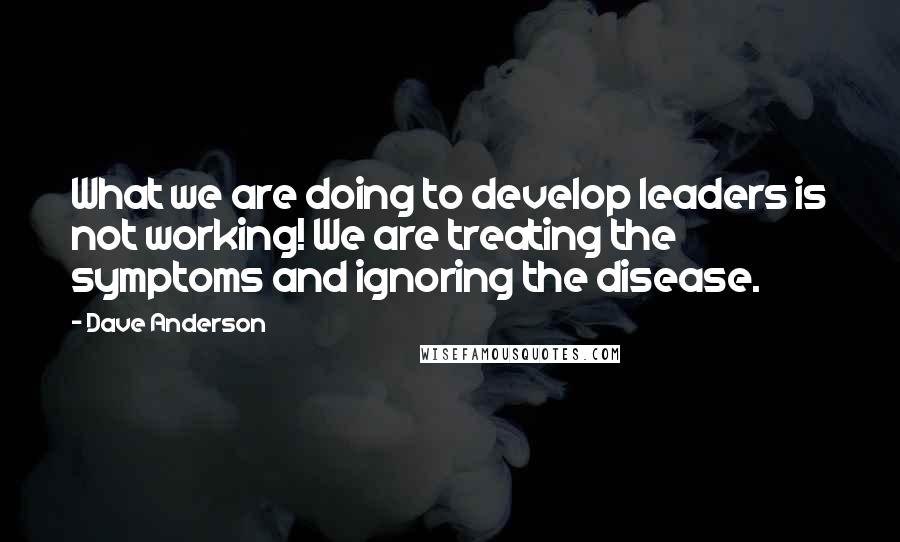 Dave Anderson Quotes: What we are doing to develop leaders is not working! We are treating the symptoms and ignoring the disease.