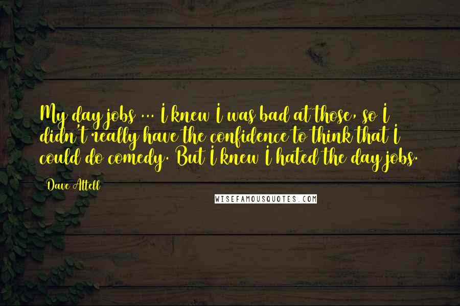Dave Attell Quotes: My day jobs ... I knew I was bad at those, so I didn't really have the confidence to think that I could do comedy. But I knew I hated the day jobs.