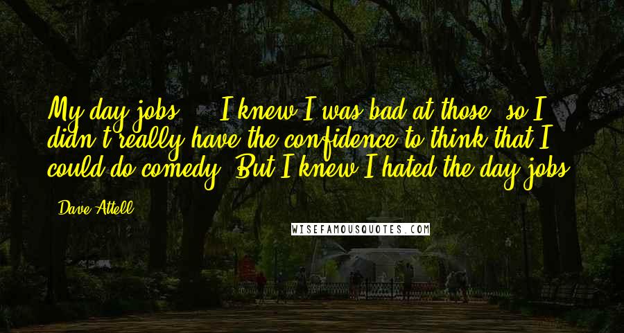 Dave Attell Quotes: My day jobs ... I knew I was bad at those, so I didn't really have the confidence to think that I could do comedy. But I knew I hated the day jobs.