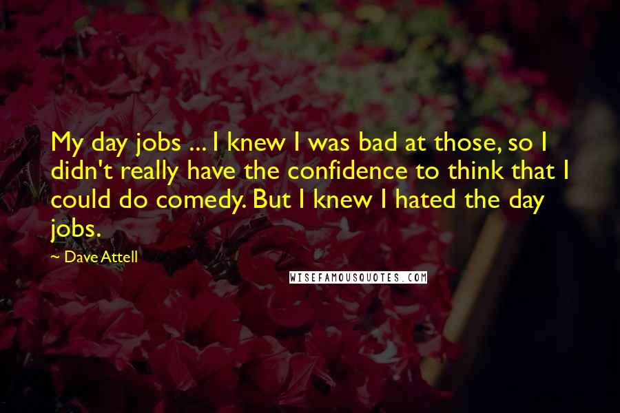Dave Attell Quotes: My day jobs ... I knew I was bad at those, so I didn't really have the confidence to think that I could do comedy. But I knew I hated the day jobs.