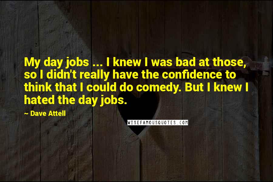 Dave Attell Quotes: My day jobs ... I knew I was bad at those, so I didn't really have the confidence to think that I could do comedy. But I knew I hated the day jobs.