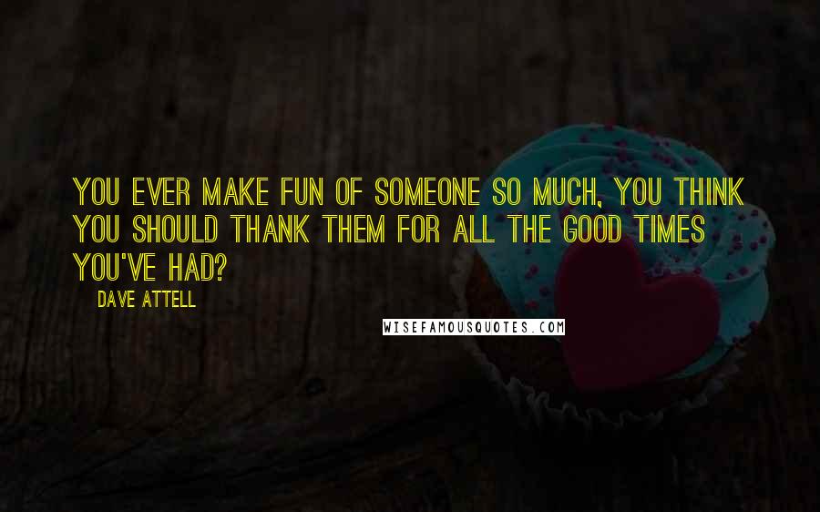 Dave Attell Quotes: You ever make fun of someone so much, you think you should thank them for all the good times you've had?