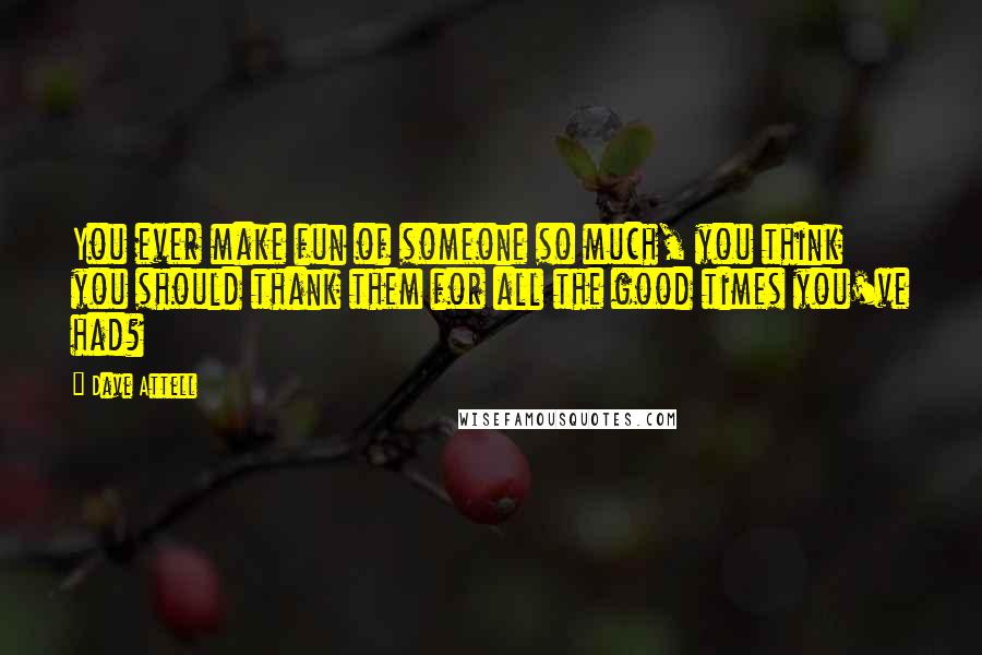 Dave Attell Quotes: You ever make fun of someone so much, you think you should thank them for all the good times you've had?