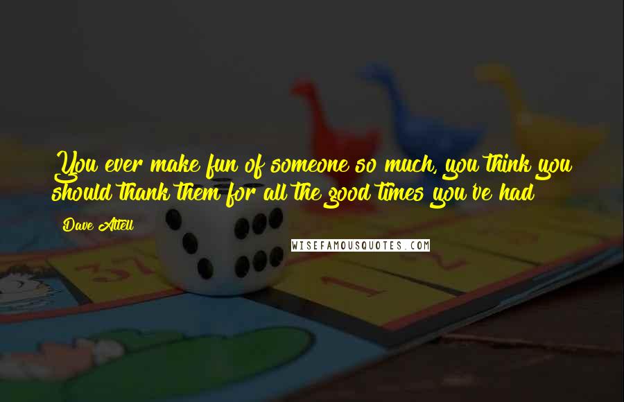 Dave Attell Quotes: You ever make fun of someone so much, you think you should thank them for all the good times you've had?