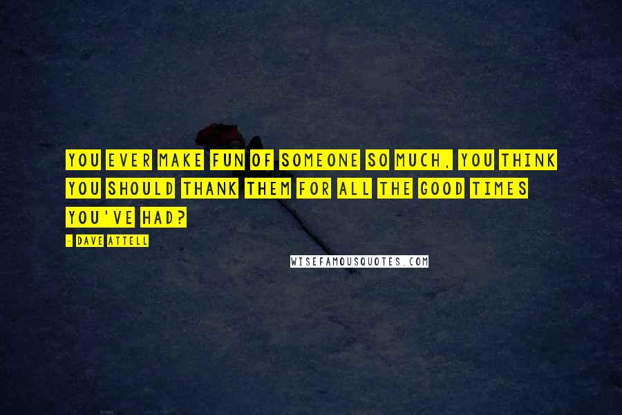 Dave Attell Quotes: You ever make fun of someone so much, you think you should thank them for all the good times you've had?