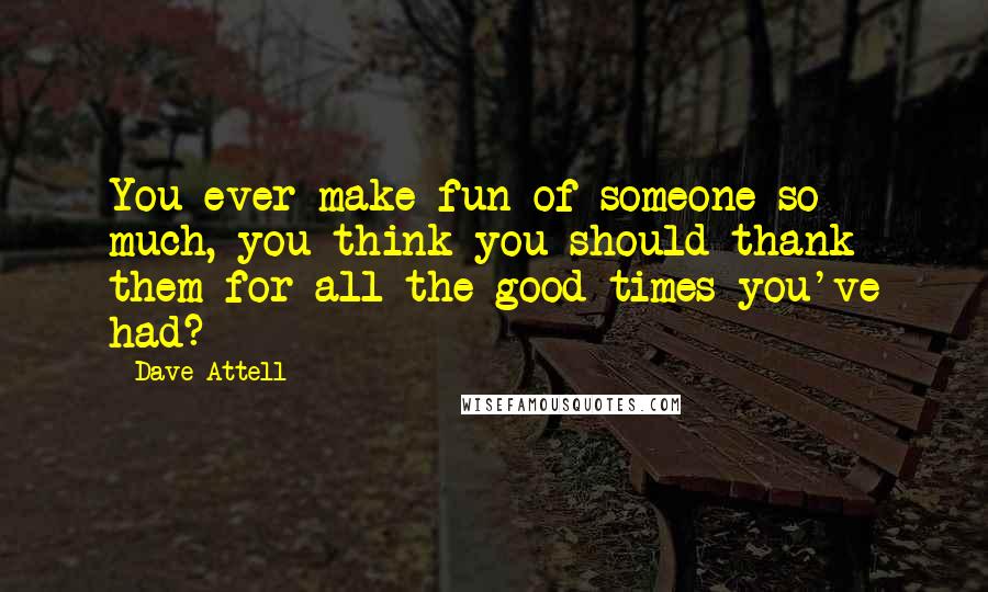 Dave Attell Quotes: You ever make fun of someone so much, you think you should thank them for all the good times you've had?