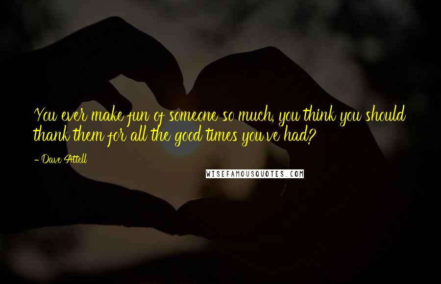 Dave Attell Quotes: You ever make fun of someone so much, you think you should thank them for all the good times you've had?