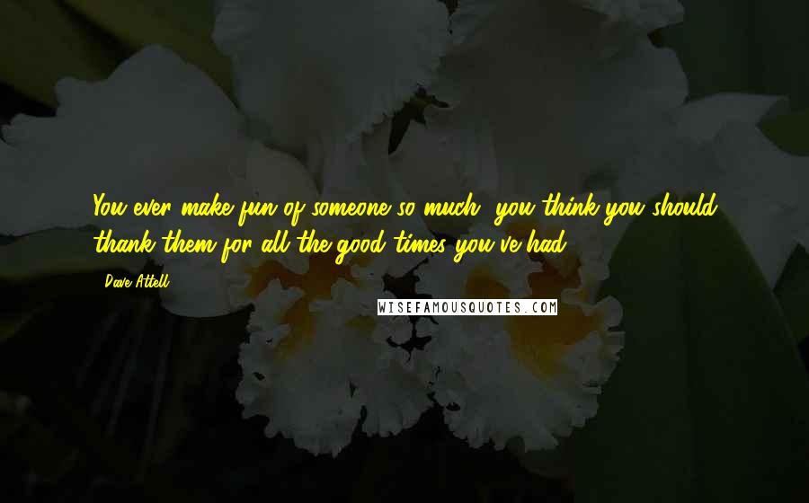 Dave Attell Quotes: You ever make fun of someone so much, you think you should thank them for all the good times you've had?