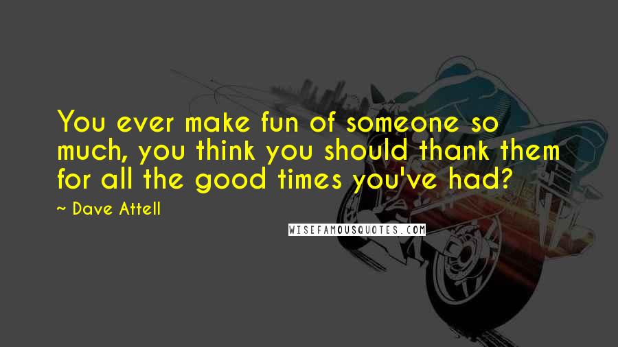 Dave Attell Quotes: You ever make fun of someone so much, you think you should thank them for all the good times you've had?