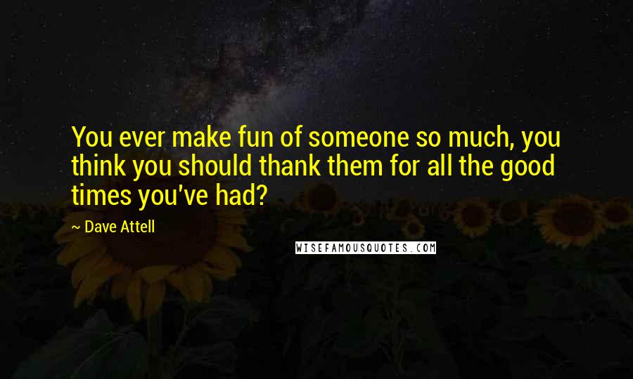 Dave Attell Quotes: You ever make fun of someone so much, you think you should thank them for all the good times you've had?